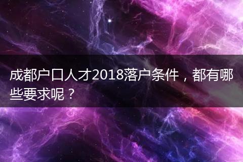 成都户口人才2018落户条件,都有哪些要求呢?