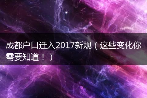 成都户口迁入2017新规（这些变化你需要知道！）