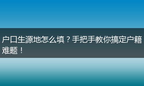 户口生源地怎么填?手把手教你搞定户籍难题!