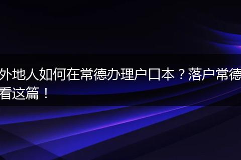 外地人如何在常德办理户口本？落户常德看这篇！