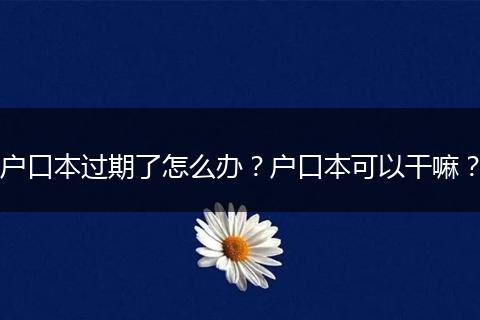 户口本过期了怎么办？户口本可以干嘛？