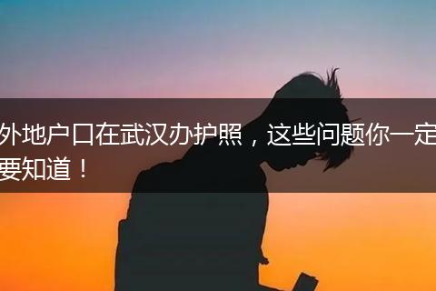 外地户口在武汉办护照,这些问题你一定要知道!