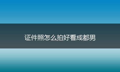 证件照怎么拍好看成都男