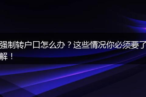 强制转户口怎么办?这些情况你必须要了解!