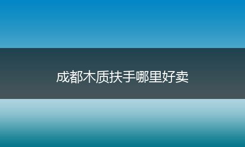成都木质扶手哪里好卖