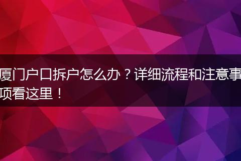 厦门户口拆户怎么办?详细流程和注意事项看这里!