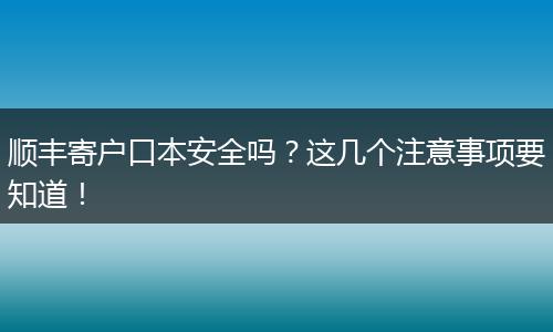 顺丰寄户口本安全吗?这几个注意事项要知道!
