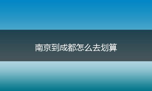 南京到成都怎么去划算