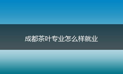 成都茶叶专业怎么样就业