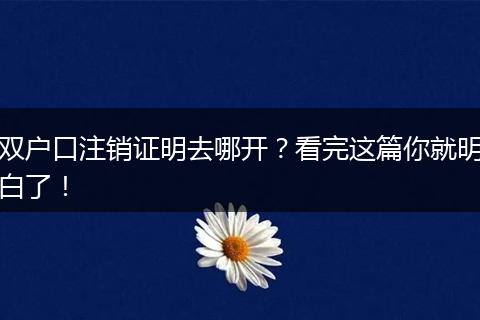 双户口注销证明去哪开?看完这篇你就明白了!