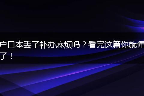 户口本丢了补办麻烦吗?看完这篇你就懂了!