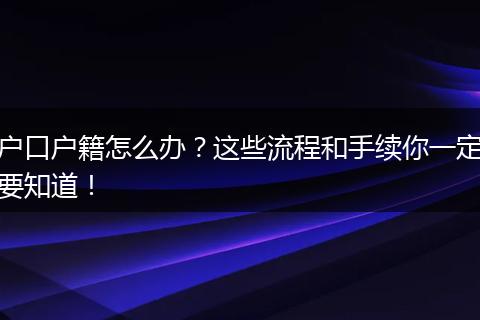 户口户籍怎么办?这些流程和手续你一定要知道!