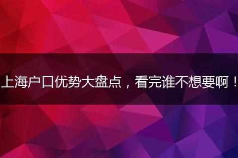 上海户口优势大盘点,看完谁不想要啊!