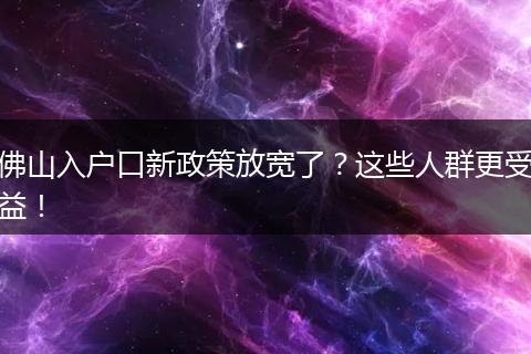 佛山入户口新政策放宽了?这些人群更受益!
