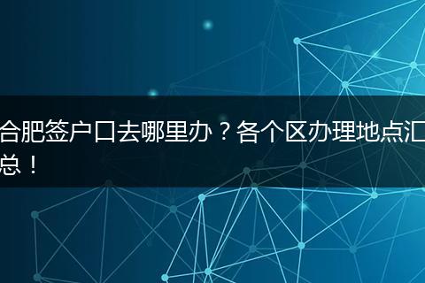 合肥签户口去哪里办?各个区办理地点汇总!