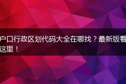 户口行政区划代码大全在哪找?最新版看这里!