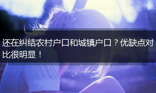 还在纠结农村户口和城镇户口?优缺点对比很明显!