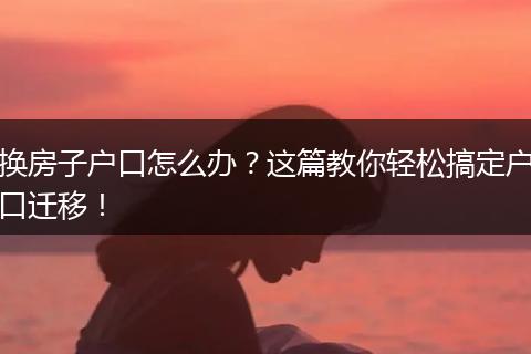 换房子户口怎么办?这篇教你轻松搞定户口迁移!