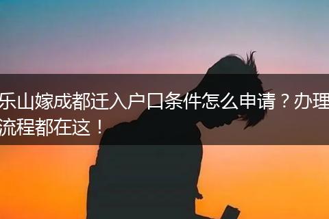 乐山嫁成都迁入户口条件怎么申请?办理流程都在这!