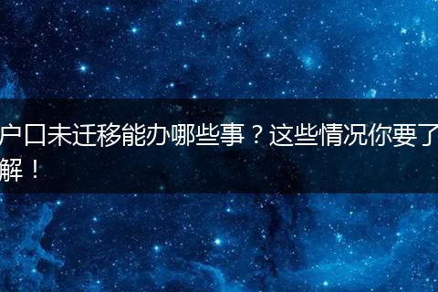 户口未迁移能办哪些事?这些情况你要了解!