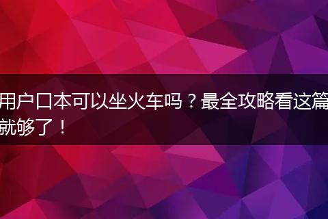 用户口本可以坐火车吗?最全攻略看这篇就够了!