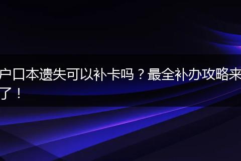 户口本遗失可以补卡吗?最全补办攻略来了!