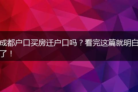 成都户口买房迁户口吗?看完这篇就明白了!