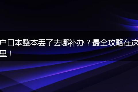 户口本整本丢了去哪补办?最全攻略在这里!