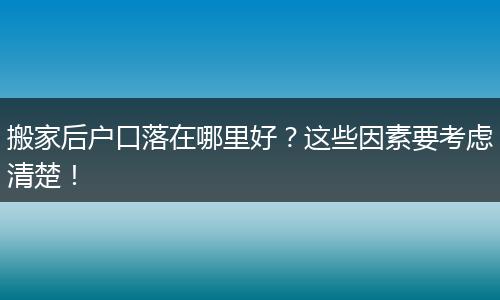 搬家后户口落在哪里好?这些因素要考虑清楚!