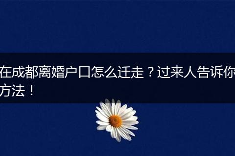 在成都离婚户口怎么迁走?过来人告诉你方法!