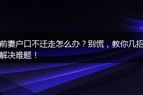 前妻户口不迁走怎么办?别慌,教你几招解决难题!