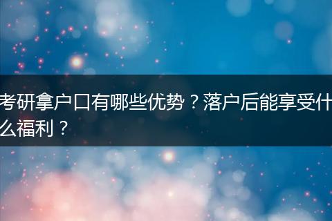 考研拿户口有哪些优势?落户后能享受什么福利?