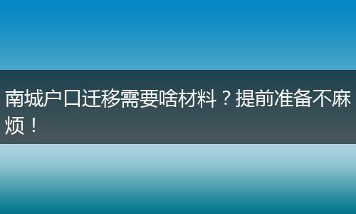 南城户口迁移需要啥材料?提前准备不麻烦!