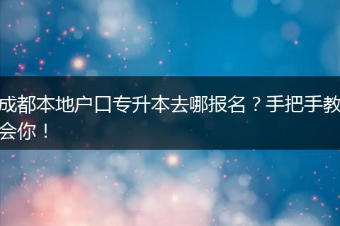 成都本地户口专升本去哪报名?手把手教会你!