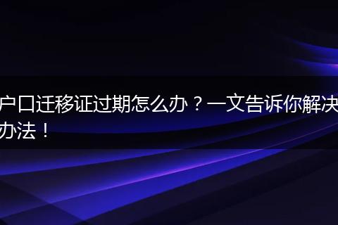 户口迁移证过期怎么办?一文告诉你解决办法!