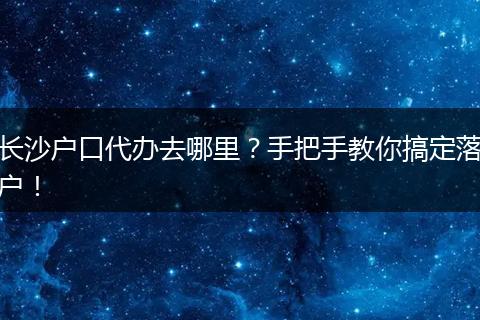 长沙户口代办去哪里?手把手教你搞定落户!