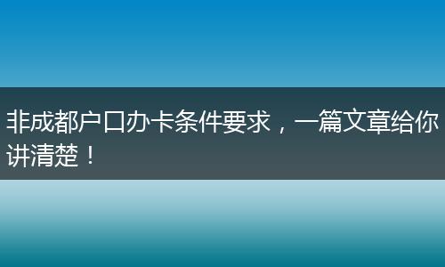 非成都户口办卡条件要求,一篇文章给你讲清楚!