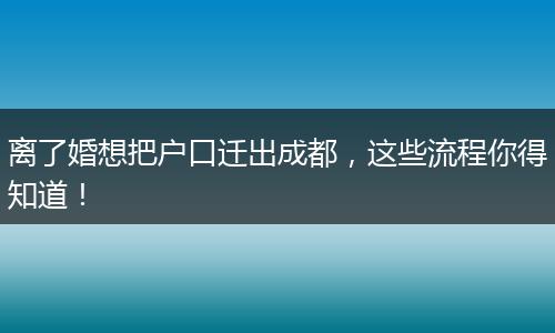 离了婚想把户口迁出成都,这些流程你得知道!