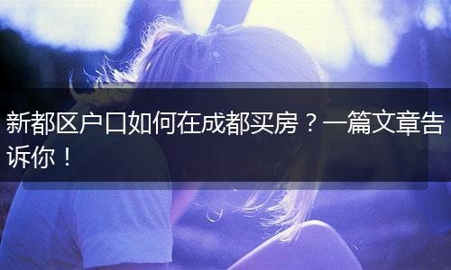 新都区户口如何在成都买房?一篇文章告诉你!