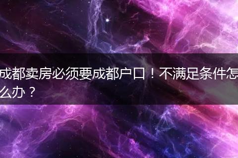 成都卖房必须要成都户口!不满足条件怎么办?