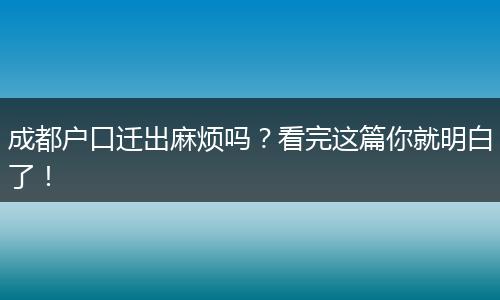 成都户口迁出麻烦吗?看完这篇你就明白了!