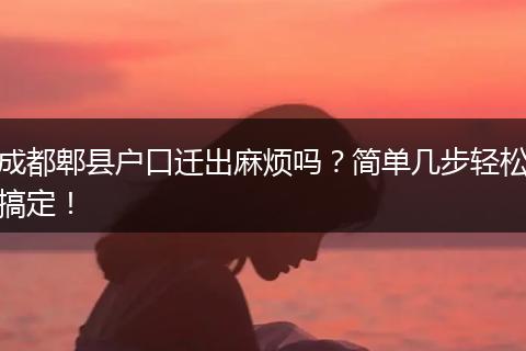 成都郫县户口迁出麻烦吗？简单几步轻松搞定！