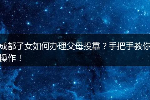 成都子女如何办理父母投靠?手把手教你操作!