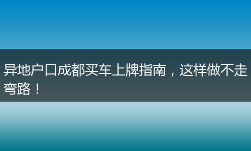 异地户口成都买车上牌指南,这样做不走弯路!