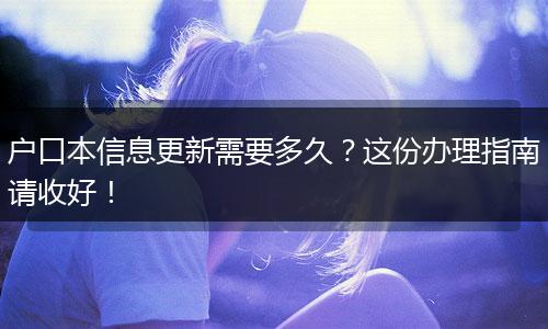 户口本信息更新需要多久?这份办理指南请收好!