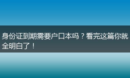 身份证到期需要户口本吗?看完这篇你就全明白了!