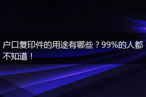 户口复印件的用途有哪些?99%的人都不知道!