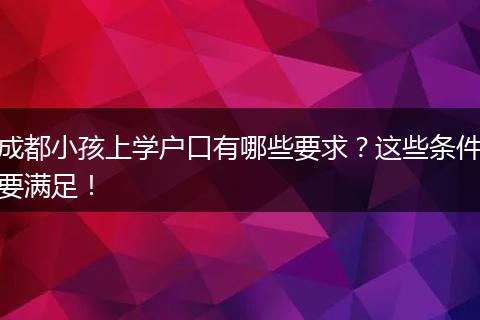 成都小孩上学户口有哪些要求?这些条件要满足!
