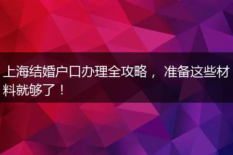 上海结婚户口办理全攻略, 准备这些材料就够了!