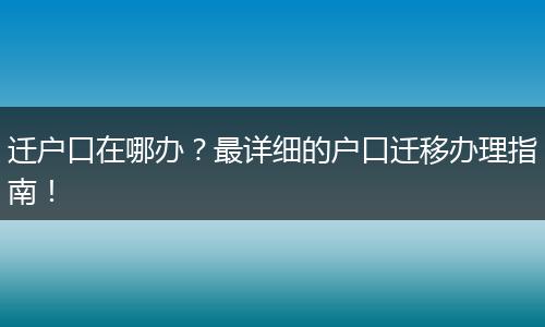 迁户口在哪办?最详细的户口迁移办理指南!